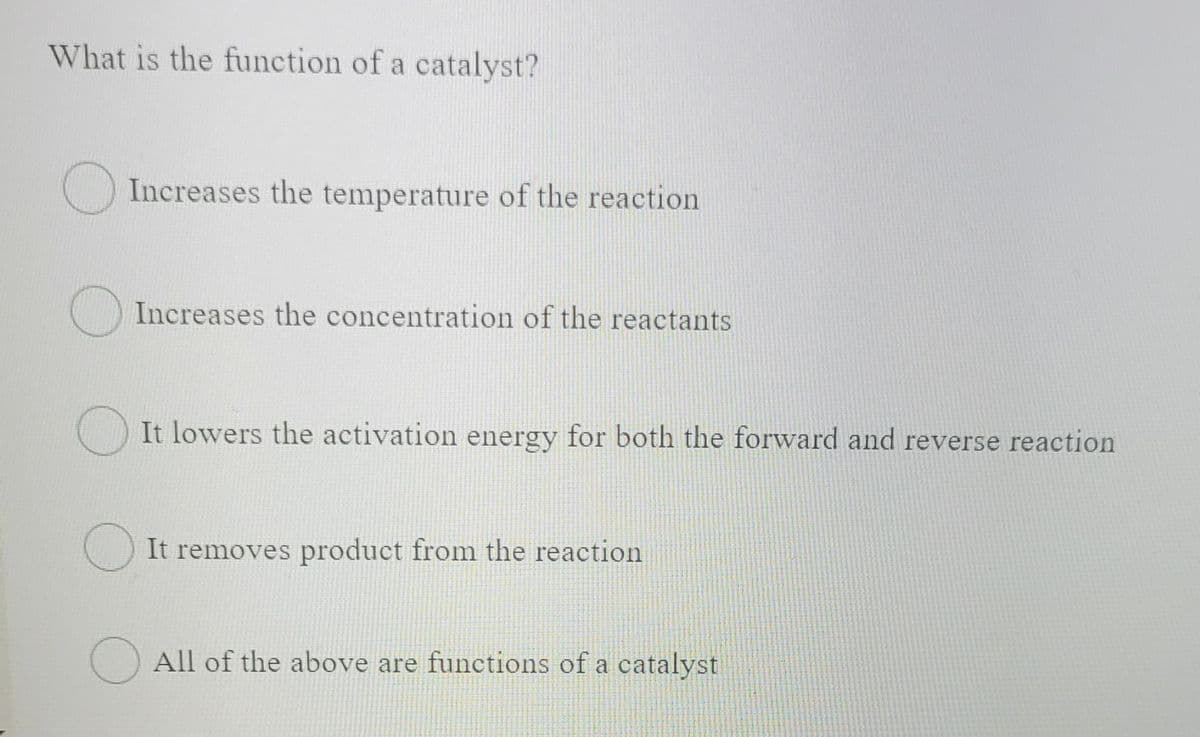 What is the function of a catalyst?
O Increases the temperature of the reaction
() Increases the concentration of the reactants
It lowers the activation energy for both the forward and reverse reaction
It removes product from the reaction
() All of the above are functions of a catalyst
