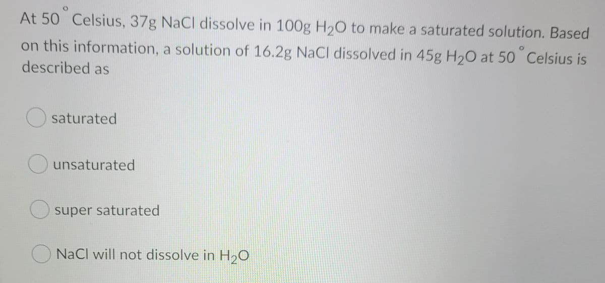 At 50 Celsius, 37g NaCl dissolve in 100g H20 to make a saturated solution. Based
on this information, a solution of 16.2g NaCI dissolved in 45g H20 at 50 Celsius is
described as
O saturated
unsaturated
super saturated
O NaCl will not dissolve in H20
