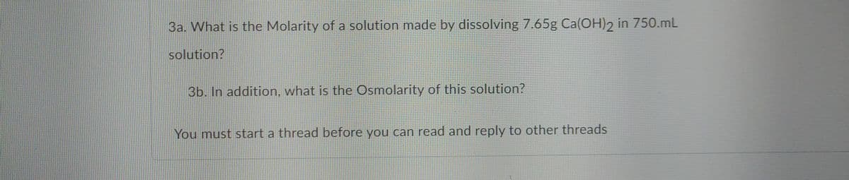 3a. What is the Molarity of a solution made by dissolving 7.65g Ca(OH)2 in 750.mL
solution?
3b. In addition, what is the Osmolarity of this solution?
You must start a thread before you can read and reply to other threads
