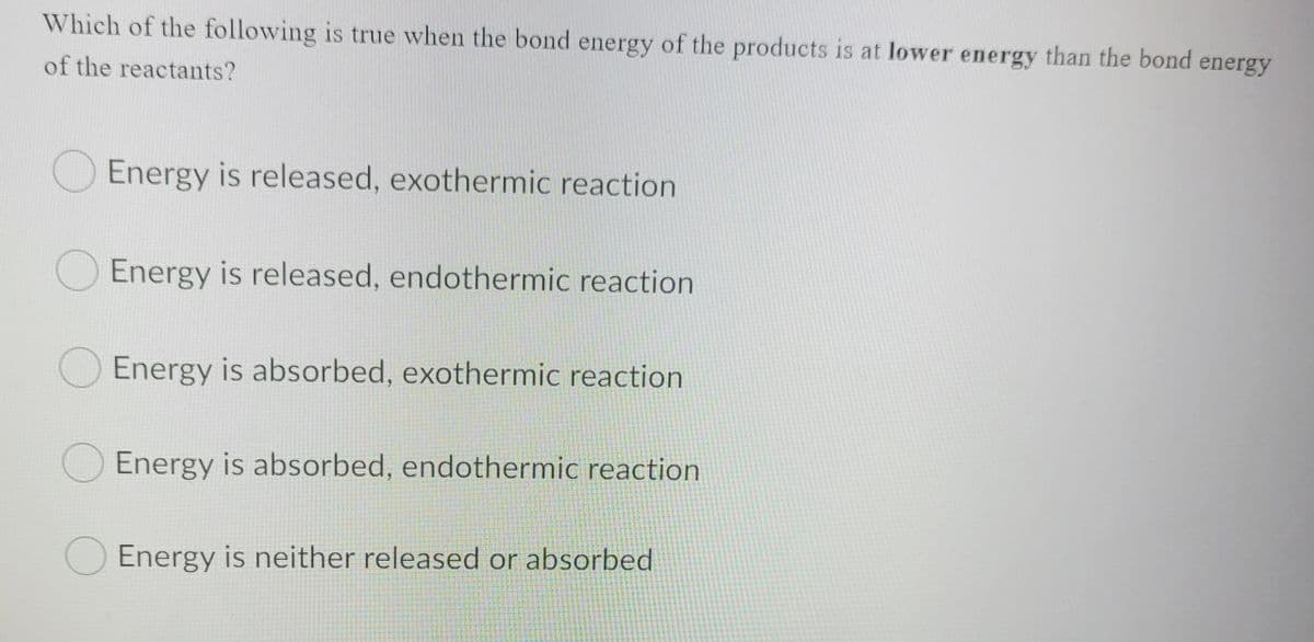 Which of the following is true when the bond energy of the products is at lower energy than the bond energy
of the reactants?
Energy is released, exothermic reaction
Energy is released, endothermic reaction
O Energy is absorbed, exothermic reaction
O Energy is absorbed, endothermic reaction
Energy is neither released or absorbed
