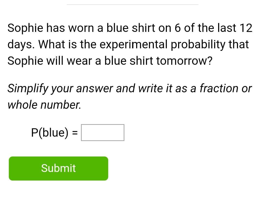 Sophie has worn a blue shirt on 6 of the last 12
days. What is the experimental probability that
Sophie will wear a blue shirt tomorrow?
Simplify your answer and write it as a fraction or
whole number.
P(blue) =
Submit
