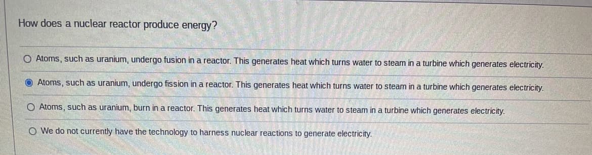 How does a nuclear reactor produce energy?
O Atoms, such as uranium, undergo fusion in a reactor. This generates heat which turns water to steam in a turbine which generates electricity.
Atoms, such as uranium, undergo fission in a reactor. This generates heat which turns water to steam in a turbine which generates electricity.
O Atoms, such as uranium, burn in a reactor. This generates heat which turns water to steam in a turbine which generates electricity.
O We do not currently have the technology to harness nuclear reactions to generate electricity.
