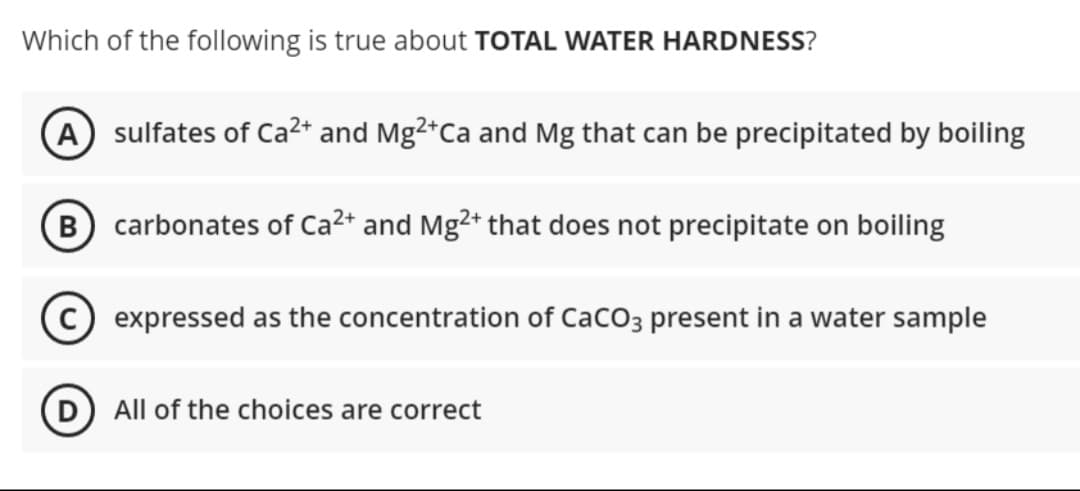 Which of the following is true about TOTAL WATER HARDNESS?
A sulfates of Ca²+ and Mg²+Ca and Mg that can be precipitated by boiling
B carbonates of Ca²+ and Mg2+ that does not precipitate on boiling
expressed as the concentration of CaCO3 present in a water sample
D All of the choices are correct