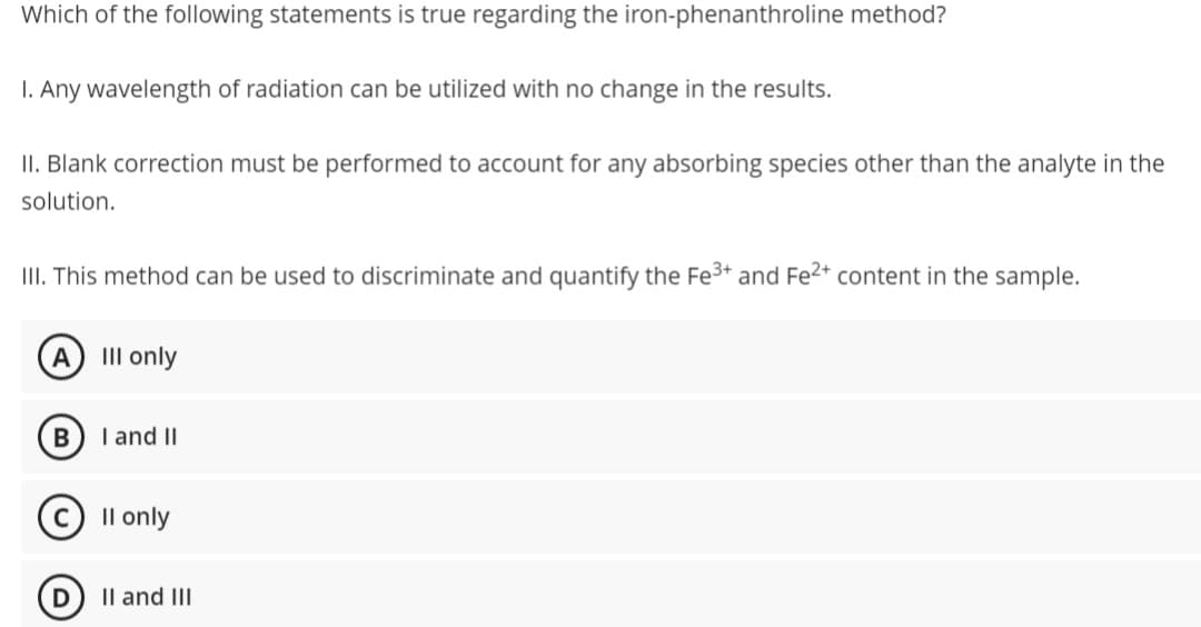 Which of the following statements is true regarding the iron-phenanthroline method?
I. Any wavelength of radiation can be utilized with no change in the results.
II. Blank correction must be performed to account for any absorbing species other than the analyte in the
solution.
III. This method can be used to discriminate and quantify the Fe³+ and Fe²+ content in the sample.
A III only
B
I and II
ⒸII only
II and III