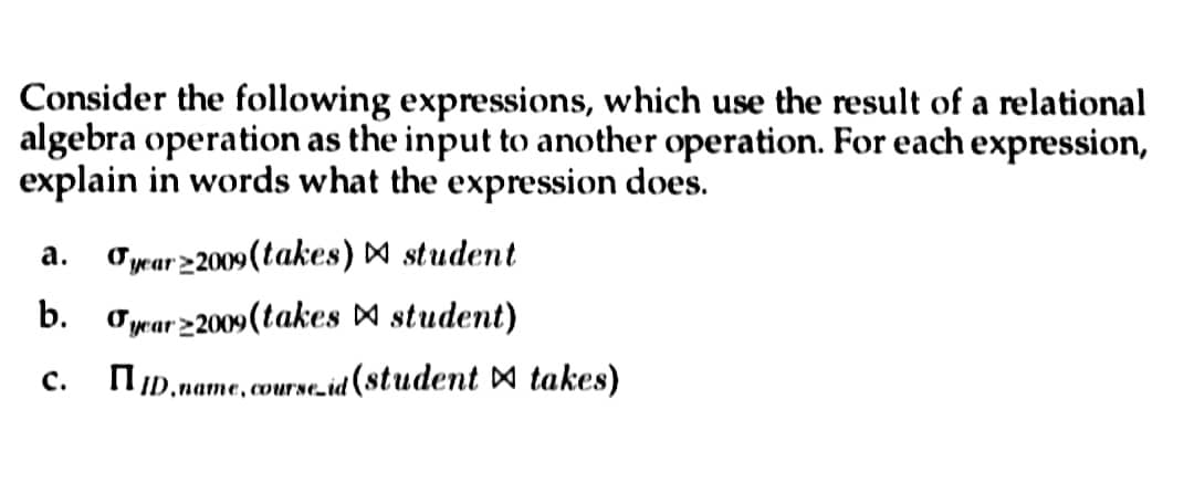 Consider the following expressions, which use the result of a relational
algebra operation as the input to another operation. For each expression,
explain in words what the expression does.
a. year 2009 (takes) ▷ student
b. year 2009 (takes ▷ student)
C.
ID.name, course_id (student takes)