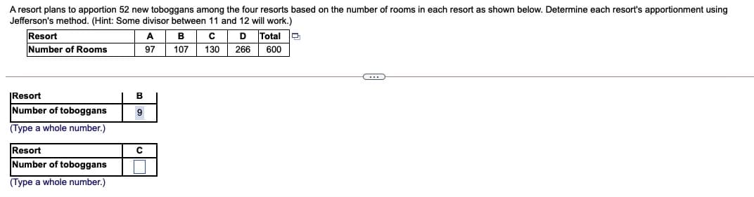 A resort plans to apportion 52 new toboggans among the four resorts based on the number of rooms in each resort as shown below. Determine each resort's apportionment using
Jefferson's method. (Hint: Some divisor between 11 and 12 will work.)
Resort
Number of Rooms
A
B
D
Total
97
107
130
266
600
|Resort
B
Number of toboggans
9
(Type a whole number.)
Resort
Number of toboggans
(Type a whole number.)
