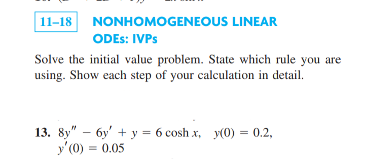 11–18
NONHOMOGENEOUS LINEAR
ODES: IVPS
Solve the initial value problem. State which rule you are
using. Show each step of your calculation in detail.
13. 8y" – 6y' + y = 6 cosh x, y(0) = 0.2,
y' (0) = 0.05
