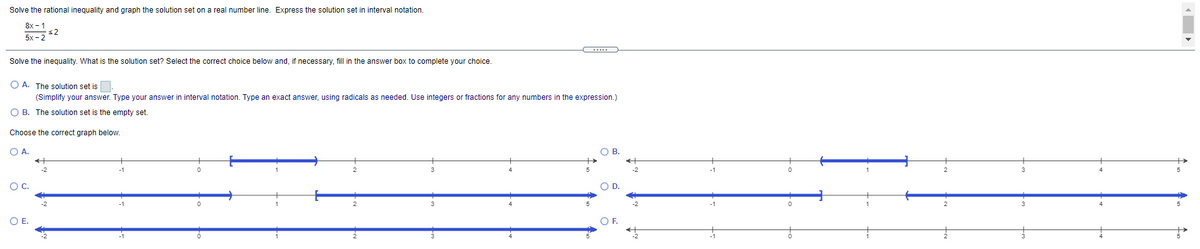 Solve the rational inequality and graph the solution set on a real number line. Express the solution set in interval notation.
8x - 1
s2
5x - 2
Solve the inequality. What is the solution set? Select the correct choice below and, if necessary, fill in the answer box to complete your choice.
O A. The solution set is.
(Simplify your answer. Type your answer in interval notation. Type an exact answer, using radicals as needed. Use integers or fractions for any numbers in the expression.)
O B. The solution set is the empty set.
Choose the correct graph below.
O A.
OB.
OC.
OD.
OE.
OF.
