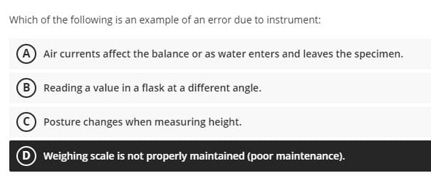 Which of the following is an example of an error due to instrument:
(A Air currents affect the balance or as water enters and leaves the specimen.
(B Reading a value in a flask at a different angle.
(©) Posture changes when measuring height.
D Weighing scale is not properly maintained (poor maintenance).
