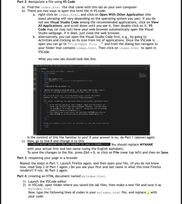 Part 2: Manipulate a file using VS Code
a) Find the index.html file that came with this lab on your own computer
b) There are two ways to open this html file in VS code:
a. right click on index.html, and click on Open With Other Application (the
exact phrasing will vary depending on the operating system you use). If you do
not see Visual Studio Code among the recommended applications, click on View
All Applications, and scroll down until you see it, then double click on it. VS
Code may (or may not) have your web browser automatically open the Visual
Studio webpage. If it does, just close the web browser.
b. alternatively, you can open the Visual Studio Code first, e.g., by going to
Activities and clicking on its icon from list of applications. Once the VSCode is
open you can go to "File>Open File ..." and from the dialog box navigate to
your folder that contains index.html. Then click on index.html to open in
VSCode.
♡ a do te
6
What you now see should look like this:
alw
<Sel
to the text
dat daaring 11 12 13 the C
Wigh
For exister wat in for your
I learcati,
tral"), wa sp
berp
Jacated
"W
de dow or your legint.
the ship
Termind Infant-click the dotter, and
This Y
alon d the wor
Tyrk.co
w in the art the trib
Is the content of this file familiar to you? If your answer is no, do Part 1 (above) again.
c) Now, go to line 8 and change it to this:
Hello world! Welcome to the Web Sand
My name is MYNAME!</h1> You should replace MYNAME
with your actual first and last name (using the English alphabet).
To save the changes to the file, press Ctrl + S, or click on File (near top left) and then on Save.
Part 3: reopening your page in a browser
Repeat the steps in Part 1: Launch Firefox again, and then open your file. (If you do not know
how, read Step 2 of Part 1 again.) Do you see your first and last name in what this time Firefox
renders!? If not, do Part 2 again.
Part 4: creating an HTML document named myIndex.html.
1) Launch the VSCode editor
2) In VSCode, open folder where you saved the lab files; then make a new file and save it as
myIndex.html
Now, type the following lines of codes in your myIndex.html file, and replace ... with
your code: