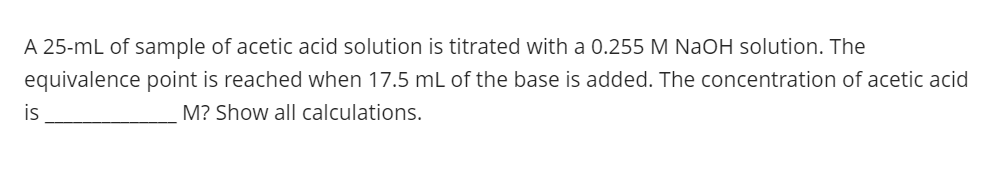 A 25-mL of sample of acetic acid solution is titrated with a 0.255 M NaOH solution. The
equivalence point is reached when 17.5 mL of the base is added. The concentration of acetic acid
is
M? Show all calculations.
