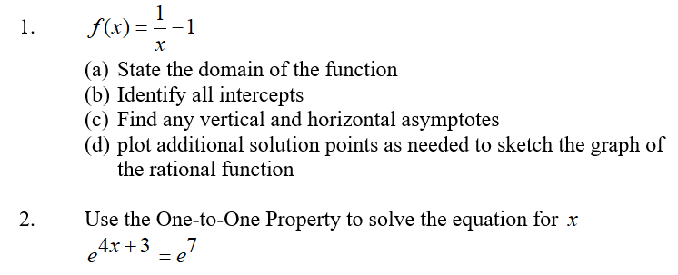 1
1.
f(x)=
-1
(a) State the domain of the function
(b) Identify all intercepts
(c) Find any vertical and horizontal asymptotes
(d) plot additional solution points as needed to sketch the graph of
the rational function
Use the One-to-One Property to solve the equation for x
4x +3 - e7
2.
