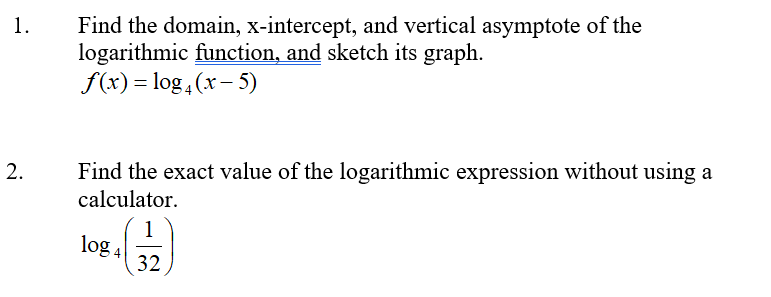 Find the domain, x-intercept, and vertical asymptote of the
logarithmic function, and sketch its graph.
f(x) = log , (x- 5)
1.
Find the exact value of the logarithmic expression without using a
calculator.
1
log 4
32
2.
