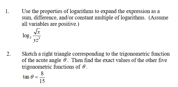 Use the properties of logarithms to expand the expression as a
sum, difference, and/or constant multiple of logarithms. (Assume
all variables are positive.)
1.
log;
Sketch a right triangle corresponding to the trigonometric function
of the acute angle 0. Then find the exact values of the other five
trigonometric functions of 0.
8
tan 0 =
15
2.
