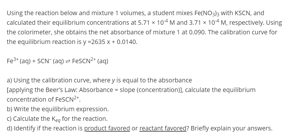 Using the reaction below and mixture 1 volumes, a student mixes Fe(NO3)3 with KSCN, and
calculated their equilibrium concentrations at 5.71 × 104 M and 3.71 × 104 M, respectively. Using
the colorimeter, she obtains the net absorbance of mixture 1 at 0.090. The calibration curve for
the equilibrium reaction is y =2635 x + 0.0140.
Fe3+ (aq) + SCN- (aq) = FESCN²+ (aq)
a) Using the calibration curve, where y is equal to the absorbance
[applying the Beer's Law: Absorbance = slope (concentration)], calculate the equilibrium
concentration of FeSCN2+.
b) Write the equilibrium expression.
C) Calculate the Keg for the reaction.
d) Identify if the reaction is product favored
reactant favored? Briefly explain your answers.
