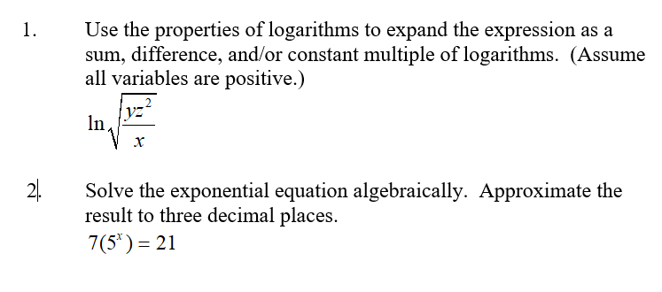 1.
Use the properties of logarithms to expand the expression as a
sum, difference, and/or constant multiple of logarithms. (Assume
all variables are positive.)
yz'
In
х
24.
Solve the exponential equation algebraically. Approximate the
result to three decimal places.
7(5') = 21
