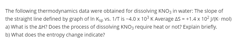 The following thermodynamics data were obtained for dissolving KNO3 in water: The slope of
the straight line defined by graph of In Ksp VS. 1/T is -4.0 x 103 K Average AS = +1.4 x 10² J/(K- mol)
a) What is the AH? Does the process of dissolving KNO3 require heat or not? Explain briefly.
b) What does the entropy change indicate?
