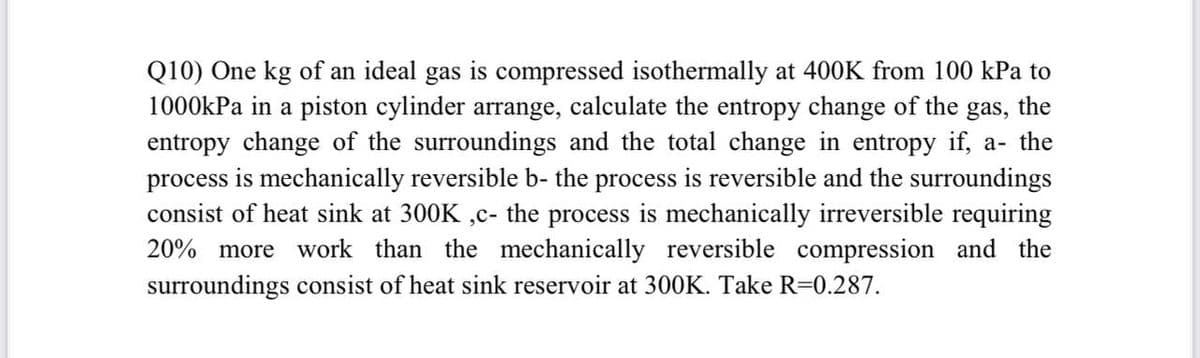 Q10) One kg of an ideal gas is compressed isothermally at 400K from 100 kPa to
1000kPa in a piston cylinder arrange, calculate the entropy change of the gas, the
entropy change of the surroundings and the total change in entropy if, a- the
process is mechanically reversible b- the process is reversible and the surroundings
consist of heat sink at 300K ,c- the process is mechanically irreversible requiring
20% more work than the mechanically reversible compression and the
surroundings consist of heat sink reservoir at 300K. Take R=0.287.

