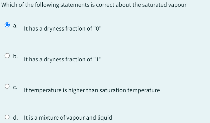 Which of the following statements is correct about the saturated vapour
a.
It has a dryness fraction of "0"
○ b.
It has a dryness fraction of "1"
О с.
It temperature is higher than saturation temperature
O d. It is a mixture of vapour and liquid
