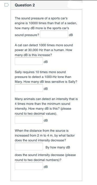 D
Question 2
The sound pressure of a sports car's
engine is 10000 times than that of a sedan,
how many dB more is the sports car's
sound pressure?
dB
A cat can detect 1000 times more sound
power at 30,000 Hz than a human. How
many dB is this increase?
dB
Sally requires 10 times more sound
pressure to detect a 1000-Hz tone than
Mary. How many dB less sensitive is Sally?
dB
Many animals can detect an intensity that is
4 times more than the minimum sound
intensity. How many dB is this? (please
round to two decimal values).
dB
When the distance from the source is
increased from 2 m to 4 m, by what factor
does the sound intensity decrease?
By how many dB
does the sound intensity decrease (please
round to two decimal numbers)?
dB
