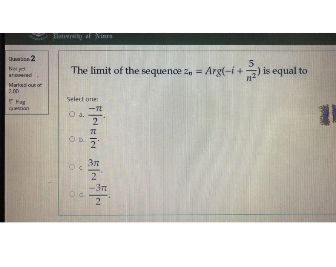 University of Nizwa
Question 2
The limit of the sequence Zn =
Arg(-i+) is equal to
Not yet
answered
Marked out of
2.00
Select one:
P Flag
question
-T
O a.
2
T
3Tt
-3T
d.
2
