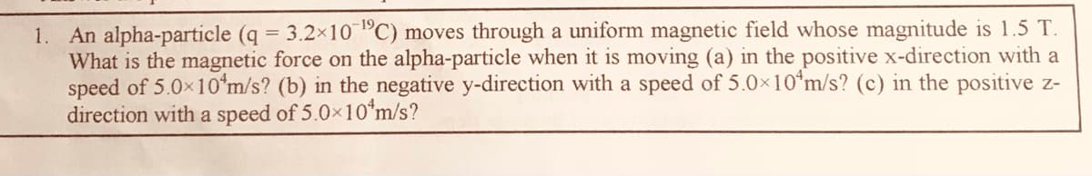 1. An alpha-particle (q 3.2×10 PC) moves through a uniform magnetic field whose magnitude is 1.5 T.
What is the magnetic force on the alpha-particle when it is moving (a) in the positive x-direction with a
speed of 5.0x10*m/s? (b) in the negative y-direction with a speed of 5.0x10*m/s? (c) in the positive z-
direction with a speed of 5.0x10*m/s?
