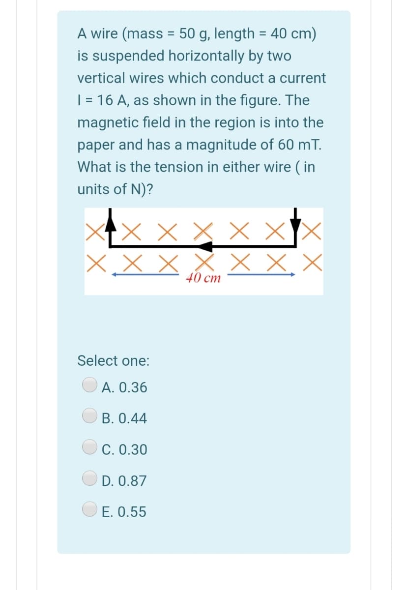 A wire (mass = 50 g, length = 40 cm)
is suspended horizontally by two
vertical wires which conduct a current
| = 16 A, as shown in the figure. The
magnetic field in the region is into the
paper and has a magnitude of 60 mT.
What is the tension in either wire ( in
units of N)?
X X X X X
X X, X
40 cm
Select one:
А. О.36
B. 0.44
C. 0.30
D. 0.87
E. 0.55
