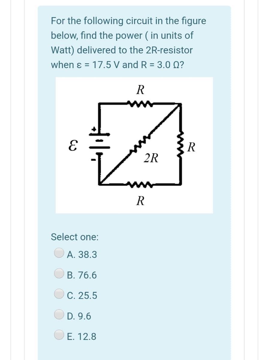 For the following circuit in the figure
below, find the power ( in units of
Watt) delivered to the 2R-resistor
when ɛ = 17.5 V and R = 3.0 Q?
R
R
2R
R
Select one:
А. 38.3
В. 76.6
C. 25.5
D. 9.6
E. 12.8
