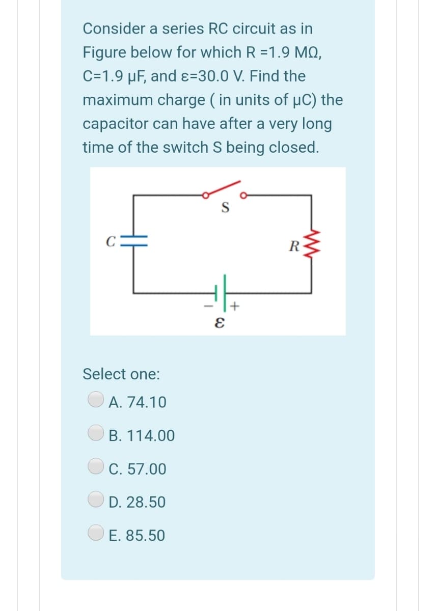 Consider a series RC circuit as in
Figure below for which R =1.9 MQ,
C=1.9 µF, and ɛ=30.0 V. Find the
maximum charge ( in units of µC) the
capacitor can have after a very long
time of the switch S being closed.
R
+
Select one:
A. 74.10
B. 114.00
C. 57.00
D. 28.50
E. 85.50
