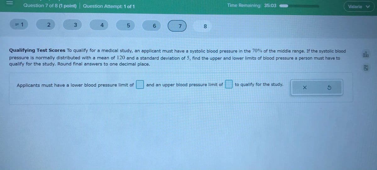 %3D
Question 7 of 8 (1 point) Question Attempt: 1 of 1
Time Remaining: 35:03
Valarie V
1
3.
4
6.
7.
Qualifying Test Scores To qualify for a medical study, an applicant must have a systolic blood pressure in the 70% of the middle range. If the systolic blood
olo
pressure is normally distributed with a mean of 120 and a standard deviation of 5, find the upper and lower limits of blood pressure a person must have to
qualify for the study. Round final answers to one decimal place.
Applicants must have a lower blood pressure limit of
and an upper blood pressure limit of
to qualify for the study.
00
