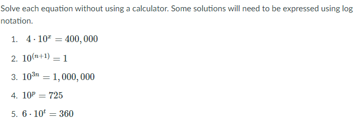 Solve each equation without using a calculator. Some solutions will need to be expressed using log
notation.
1. 4. 107 = 400, 000
2. 10(n+1)
1
3. 103n = 1,000, 000
4. 10P = 725
5. 6 - 10' = 360
