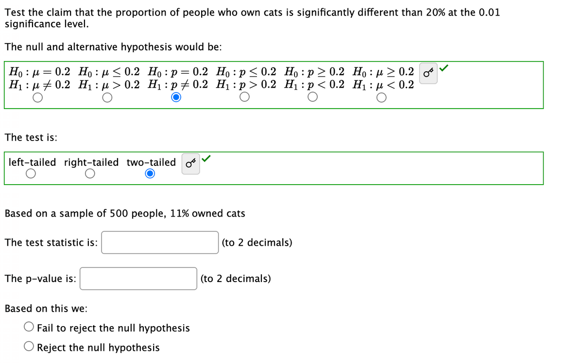 Test the claim that the proportion of people who own cats is significantly different than 20% at the 0.01
significance level.
The null and alternative hypothesis would be:
μ
Hoμ = 0.2 Ho: ≤0.2 Ho: p = 0.2
H₁ μ0.2 H₁ : μ> 0.2 H₁: p‡ 0.2
:
The test is:
left-tailed right-tailed two-tailed o
Based on a sample of 500 people, 11% owned cats
The test statistic is:
The p-value is:
Based on this we:
Ho: p ≤ 0.2
H₁: p > 0.2
Fail to reject the null hypothesis
Reject the null hypothesis
Ho:p≥ 0.2
Ho:μ ≥ 0.2
H₁: p < 0.2 H₁: μ< 0.2
.:D<
(to 2 decimals)
(to 2 decimals)
OT