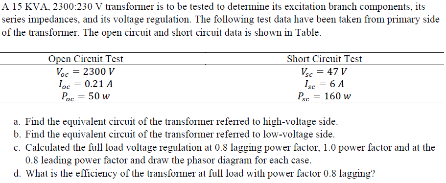 A 15 KVA, 2300:230 V transformer is to be tested to determine its excitation branch components, its
series impedances, and its voltage regulation. The following test data have been taken from primary side
of the transformer. The open circuit and short circuit data is shown in Table.
Open Circuit Test
Voc = 2300 V
Ioc = 0.21 A
Poc = 50 w
Short Circuit Test
Vsc = 47 V
Isc = 6 A
Psc
= 160 w
a. Find the equivalent circuit of the transformer referred to high-voltage side.
b. Find the equivalent circuit of the transformer referred to low-voltage side.
c. Calculated the full load voltage regulation at 0.8 lagging power factor, 1.0 power factor and at the
0.8 leading power factor and draw the phasor diagram for each case.
d. What is the efficiency of the transformer at full load with power factor 0.8 lagging?
