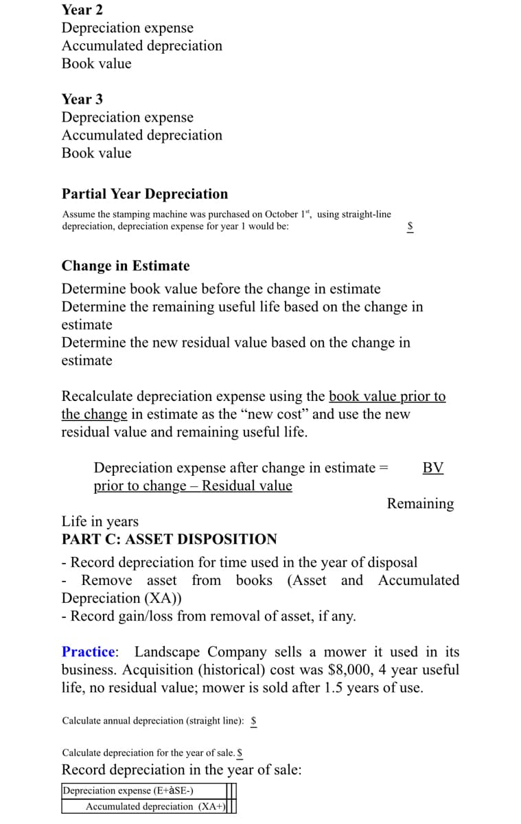 Year 2
Depreciation expense
Accumulated depreciation
Book value
Year 3
Depreciation expense
Accumulated depreciation
Book value
Partial Year Depreciation
Assume the stamping machine was purchased on October 1“, using straight-line
depreciation, depreciation expense for year 1 would be:
Change in Estimate
Determine book value before the change in estimate
Determine the remaining useful life based on the change in
estimate
Determine the new residual value based on the change in
estimate
Recalculate depreciation expense using the book value prior to
the change in estimate as the “new cost" and use the new
residual value and remaining useful life.
Depreciation expense after change in estimate =
prior to change – Residual value
BV
Remaining
Life in years
PART C: ASSET DISPOSITION
- Record depreciation for time used in the year of disposal
Remove
asset
from books (Asset and Accumulated
Depreciation (XA))
- Record gain/loss from removal of asset, if any.
Practice: Landscape Company sells a mower it used in its
business. Acquisition (historical) cost was $8,000, 4 year useful
life, no residual value; mower is sold after 1.5 years of use.
Calculate annual depreciation (straight line): $
Calculate depreciation for the year of sale. S
Record depreciation in the year of sale:
Depreciation expense (E+àSE-)
Accumulated depreciation (XA+)
