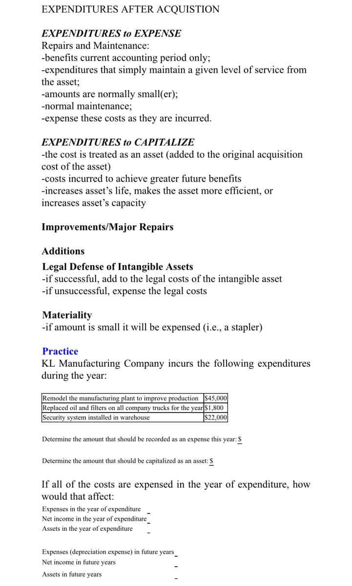 EXPENDITURES AFTER ACQUISTION
EXPENDITURES to EXPENSE
Repairs and Maintenance:
-benefits current accounting period only;
-expenditures that simply maintain a given level of service from
the asset;
-amounts are normally small(er);
-normal maintenance;
-expense these costs as they are incurred.
EXPENDITURES to CAPITALIZE
-the cost is treated as an asset (added to the original acquisition
cost of the asset)
-costs incurred to achieve greater future benefits
-increases asset's life, makes the asset more efficient, or
increases asset's capacity
Improvements/Major Repairs
Additions
Legal Defense of Intangible Assets
-if successful, add to the legal costs of the intangible asset
-if unsuccessful, expense the legal costs
Materiality
-if amount is small it will be expensed (i.e., a stapler)
Practice
KL Manufacturing Company incurs the following expenditures
during the year:
Remodel the manufacturing plant to improve production $45,000
Replaced oil and filters on all company trucks for the year $1,800
Security system installed in warehouse
$22,000
Determine the amount that should be recorded as an expense this year: $
Determine the amount that should be capitalized as an asset: $
If all of the costs are expensed in the year of expenditure, how
would that affect:
Expenses in the year of expenditure
Net income in the year of expenditure
Assets in the year of expenditure
Expenses (depreciation expense) in future years
Net income in future years
Assets in future years
