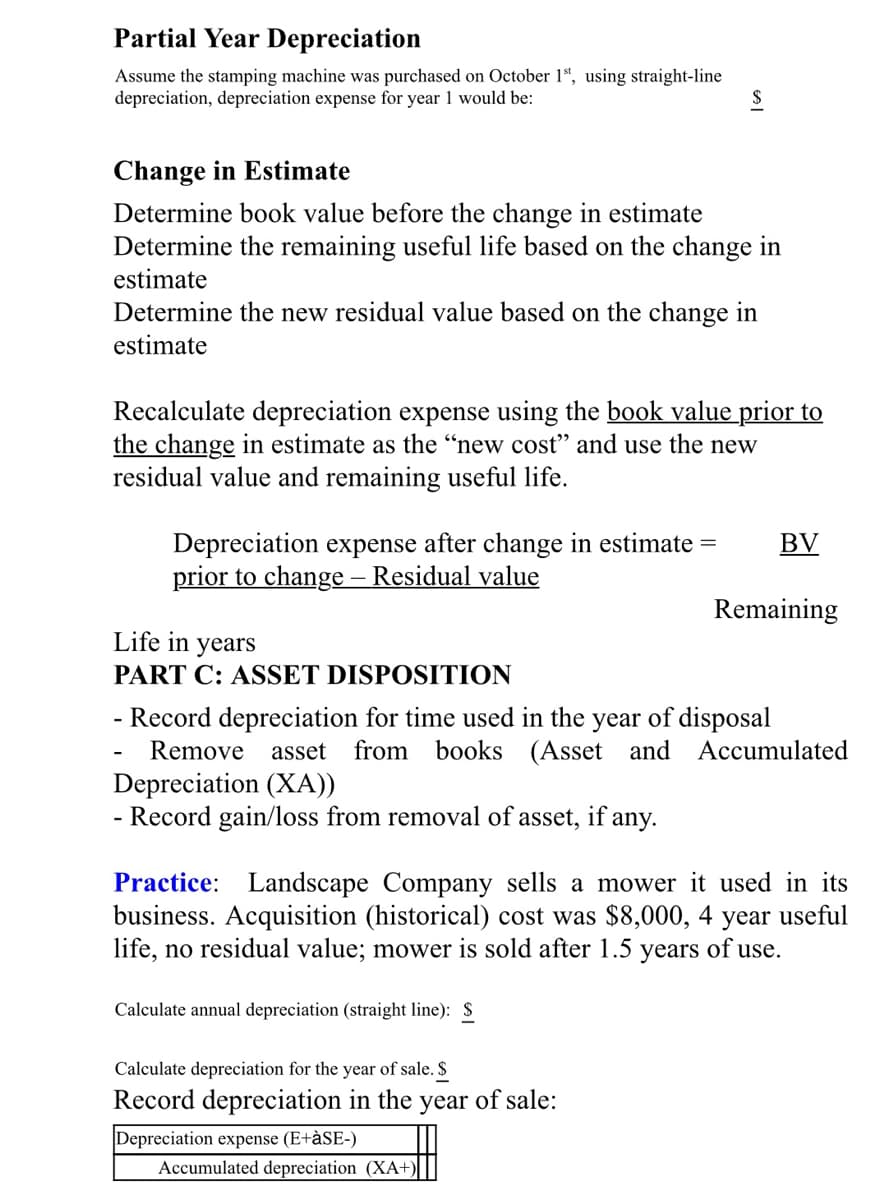Partial Year Depreciation
Assume the stamping machine was purchased on October 1ª, using straight-line
depreciation, depreciation expense for year 1 would be:
Change in Estimate
Determine book value before the change in estimate
Determine the remaining useful life based on the change in
estimate
Determine the new residual value based on the change in
estimate
Recalculate depreciation expense using the book value prior to
the change in estimate as the “new cost" and use the new
residual value and remaining useful life.
Depreciation expense after change in estimate
prior to change – Residual value
BV
Remaining
Life in years
PART C: ASSET DISPOSITION
- Record depreciation for time used in the year of disposal
from books (Asset and Accumulated
Remove asset
Depreciation (XA))
- Record gain/loss from removal of asset, if any.
Practice: Landscape Company sells a mower it used in its
business. Acquisition (historical) cost was $8,000, 4 year useful
life, no residual value; mower is sold after 1.5 years of use.
Calculate annual depreciation (straight line): $
Calculate depreciation for the year of sale. $
Record depreciation in the
year
of sale:
Depreciation expense (E+àSE-)
Accumulated depreciation (XA+)
