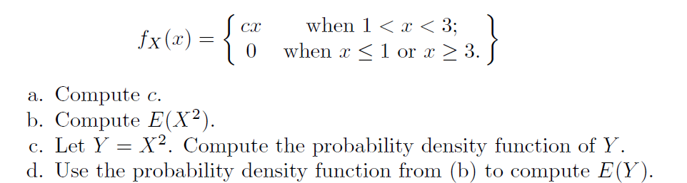 when 1 < x < 3; 1
when x <1 or x > 3. J
Cx
fx (x) = {
a. Compute c.
b. Compute E(X²).
c. Let Y = X?. Compute the probability density function of Y.
d. Use the probability density function from (b) to compute E(Y).
