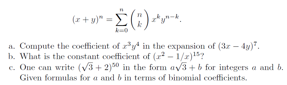 n
(x + y)" = >
kyn-k.
k=0
a. Compute the coefficient of x³y4 in the expansion of (3x – 4y)7.
b. What is the constant coefficient of (x2 – 1/x)15?
c. One can write (V3 + 2)50 in the form av3 + b for integers a and b.
Given formulas for a and b in terms of binomial coefficients.
