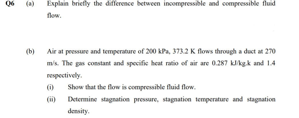 Q6
(a)
Explain briefly the difference between incompressible and compressible fluid
flow.
(b)
Air at pressure and temperature of 200 kPa, 373.2 K flows through a duct at 270
m/s. The gas constant and specific heat ratio of air are 0.287 kJ/kg.k and 1.4
respectively.
(i)
Show that the flow is compressible fluid flow.
(ii)
Determine stagnation pressure, stagnation temperature and stagnation
density.
