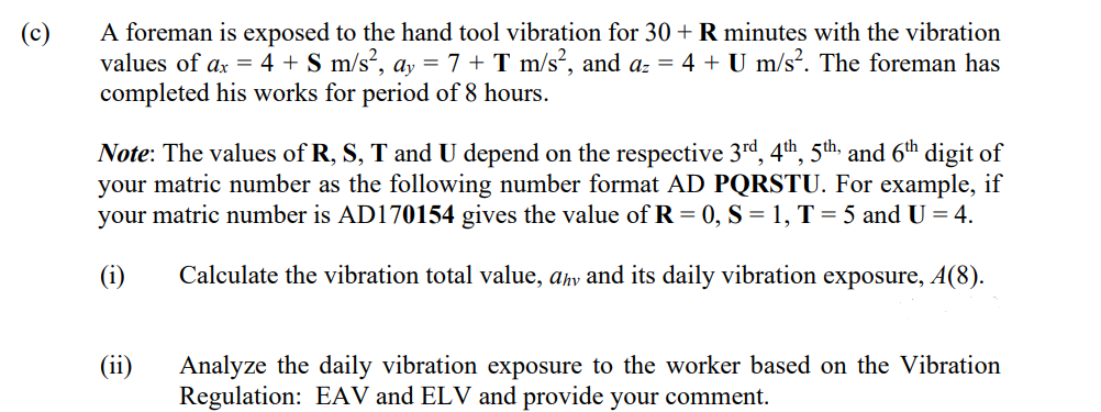 A foreman is exposed to the hand tool vibration for 30 + R minutes with the vibration
values of ax = 4 + S m/s?, ay = 7 + T m/s?, and az = 4 + U m/s?. The foreman has
completed his works for period of 8 hours.
(c)
Note: The values of R, S, T and U depend on the respective 3rd, 4th, 5th, and 6th digit of
your matric number as the following number format AD PQRSTU. For example, if
your matric number is AD170154 gives the value of R = 0, S = 1, T = 5 and U = 4.
(i)
Calculate the vibration total value, ahv and its daily vibration exposure, A(8).
Analyze the daily vibration exposure to the worker based on the Vibration
Regulation: EAV and ELV and provide your comment.
(ii)
