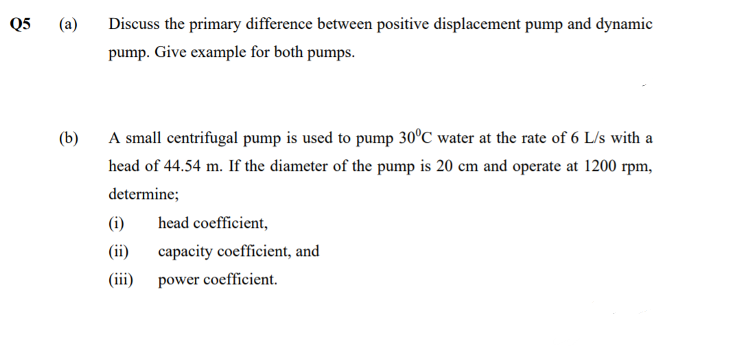 Q5
(а)
Discuss the primary difference between positive displacement pump and dynamic
pump. Give example for both pumps.
(b)
A small centrifugal pump is used to pump 30°C water at the rate of 6 L/s with a
head of 44.54 m. If the diameter of the pump is 20 cm and operate at 1200 rpm,
determine;
(i)
head coefficient,
(ii)
capacity coefficient, and
(iii)
power coefficient.
