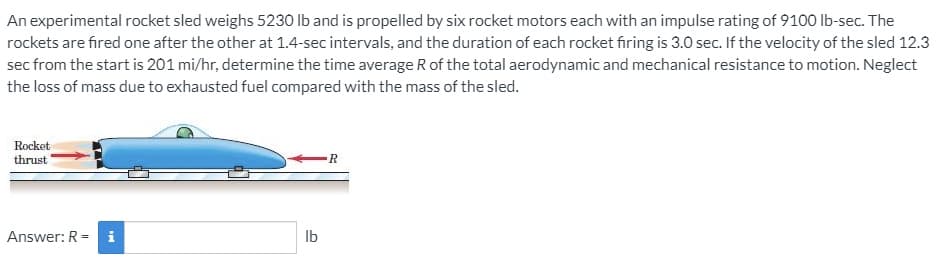 An experimental rocket sled weighs 5230 Ib and is propelled by six rocket motors each with an impulse rating of 9100 Ib-sec. The
rockets are fired one after the other at 1.4-sec intervals, and the duration of each rocket firing is 3.0 sec. If the velocity of the sled 12.3
sec from the start is 201 mi/hr, determine the time average R of the total aerodynamic and mechanical resistance to motion. Neglect
the loss of mass due to exhausted fuel compared with the mass of the sled.
Rocket
thrust
R
Answer: R = i
Ib
