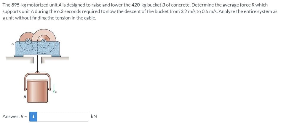 The 895-kg motorized unit A is designed to raise and lower the 420-kg bucket B of concrete. Determine the average force R which
supports unit A during the 6.3 seconds required to slow the descent of the bucket from 3.2 m/s to 0.6 m/s. Analyze the entire system as
a unit without finding the tension in the cable.
A
B
Answer: R = i
kN
