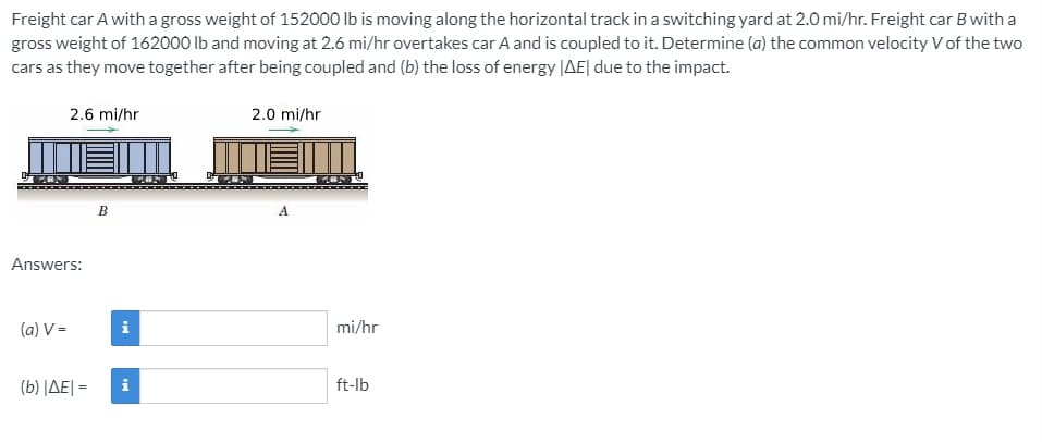 Freight car A with a gross weight of 152000 Ib is moving along the horizontal track in a switching yard at 2.0 mi/hr. Freight car B with a
gross weight of 162000 Ib and moving at 2.6 mi/hr overtakes car A and is coupled to it. Determine (a) the common velocity V of the two
cars as they move together after being coupled and (b) the loss of energy |AE| due to the impact.
2.6 mi/hr
2.0 mi/hr
A.
Answers:
(a) V =
mi/hr
( b) |ΔΕΙ-
i
ft-lb
