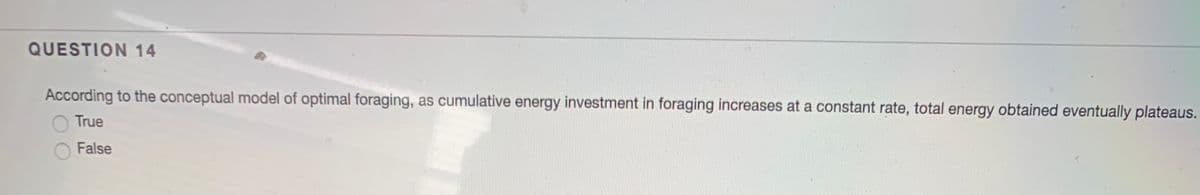 QUESTION 14
According to the conceptual model of optimal foraging, as cumulative energy investment in foraging increases at a constant rate, total energy obtained eventually plateaus.
True
False
