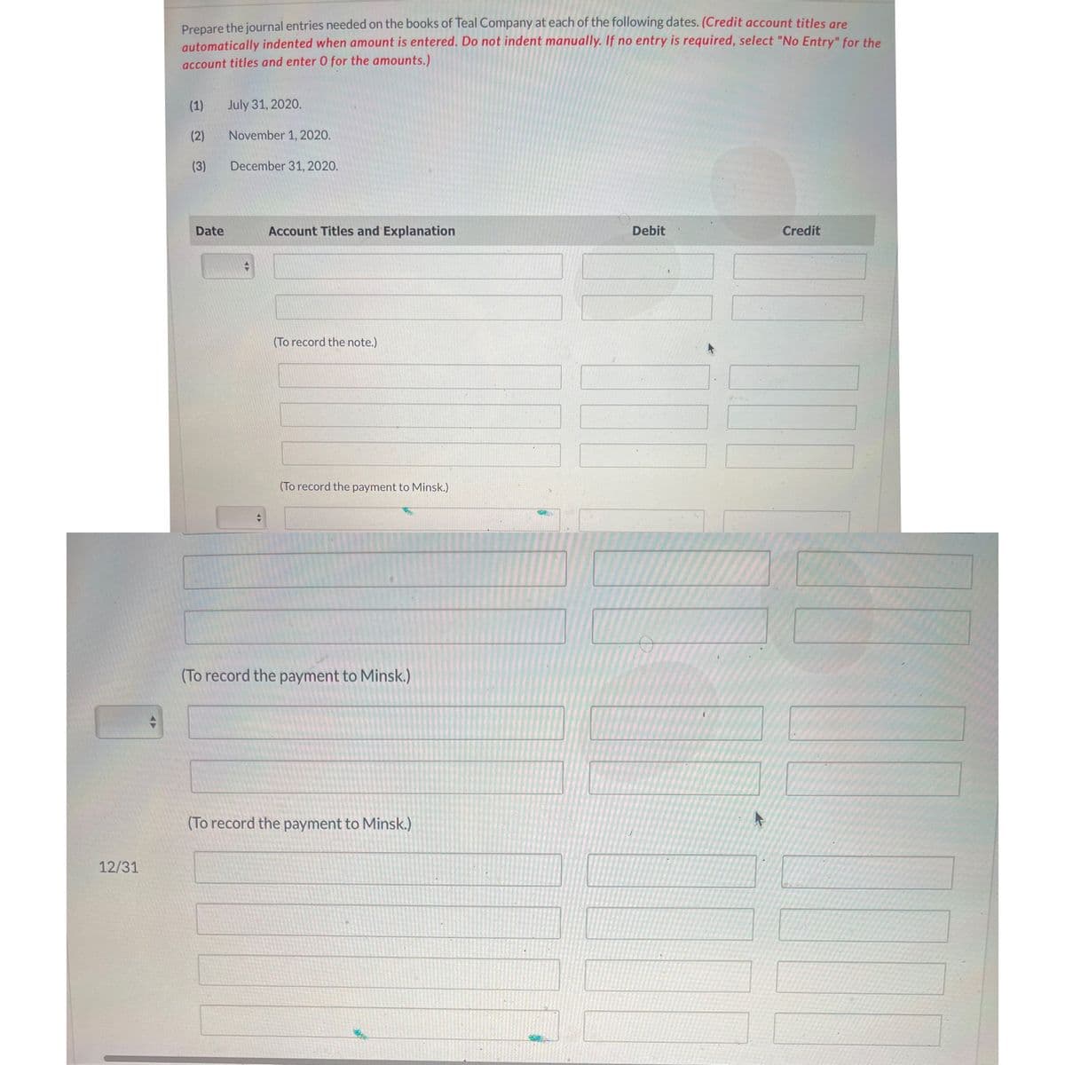 Prepare the journal entries needed on the books of Teal Company at each of the following dates. (Credit account titles gre
automatically indented when amount is entered. Do not indent manually. If no entry is required, select "No Entry" for the
account titles and enter 0 for the amounts.)
(1)
July 31, 2020.
(2)
November 1, 2020.
(3)
December 31, 2020.
Date
Account Titles and Explanation
Debit
Credit
(To record the note.)
(To record the payment to Minsk.)
(To record the payment to Minsk.)
(To record the payment to Minsk.)
12/31
A>
