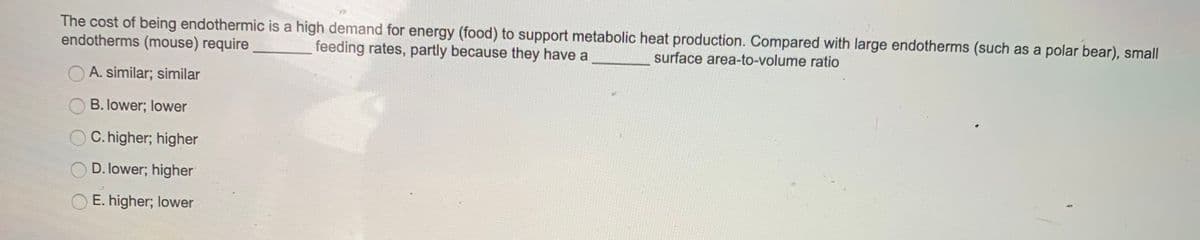 The cost of being endothermic is a high demand for energy (food) to support metabolic heat production. Compared with large endotherms (such as a polar bear), small
endotherms (mouse) require
feeding rates, partly because they have a
surface area-to-volume ratio
A. similar; similar
B. lower; lower
O C. higher; higher
O D. lower; higher
O E. higher; lower
