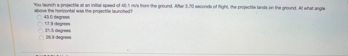 You launch a projectile at an initial speed of 40.1 m/s from the ground. After 3.70 seconds of flight, the projectile lands.on the ground. At what angle
above the horizontal was the projectile launched?
43.0 degrees
17.9 degrees
21.5 degrees
26.9 degrees
