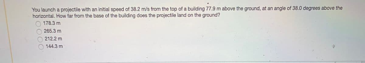 You launch a projectile with an initial speed of 38.2 m/s from the top of a building 77.9 m above the ground, at an angle of 38.0 degrees above the
horizontal. How far from the base of the building does the projectile land on the ground?
178.3 m
265.3 m
212.2 m
144.3 m
