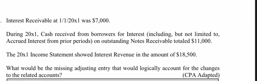 Interest Receivable at 1/1/20x1 was $7,000.
During 20x1, Cash received from borrowers for Interest (including, but not limited to,
Accrued Interest from prior periods) on outstanding Notes Receivable totaled $11,000.
The 20x1 Income Statement showed Interest Revenue in the amount of $18,500.
What would be the missing adjusting entry that would logically account for the changes
(CPA Adapted)
to the related accounts?

